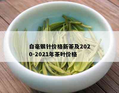 白毫银针价格新茶及2020-2021年茶叶价格