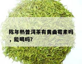 陈年熟普洱茶有黄曲霉素吗，能喝吗？