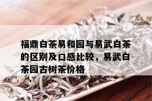 福鼎白茶易和园与易武白茶的区别及口感比较，易武白茶园古树茶价格