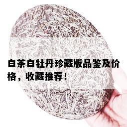 白茶白牡丹珍藏版品鉴及价格，收藏推荐！