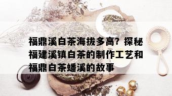 福鼎溪白茶海拔多高？探秘福建溪镇白茶的制作工艺和福鼎白茶蟠溪的故事