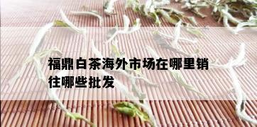 福鼎白茶海外市场在哪里销往哪些批发