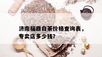 济南福鼎白茶价格查询表，专卖店多少钱？