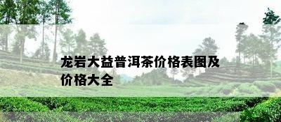 龙岩大益普洱茶价格表图及价格大全