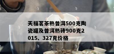 天福茗茶熟普洱500克陶瓷罐及普洱熟砖900克2015、327克价格