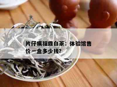 片仔癀福鼎白茶：体验馆售价一盒多少钱？