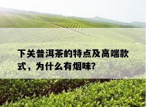 下关普洱茶的特点及高端款式，为什么有味？