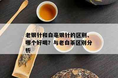 老银针和白毫银针的区别、哪个好喝？与老白茶区别分析