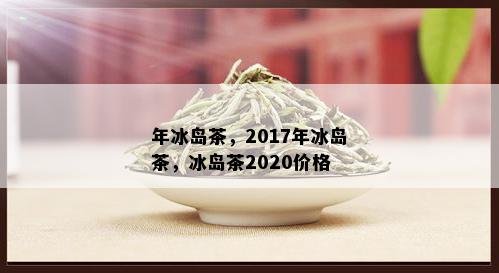 年冰岛茶，2017年冰岛茶，冰岛茶2020价格