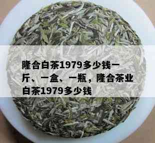 隆合白茶1979多少钱一斤、一盒、一瓶，隆合茶业白茶1979多少钱