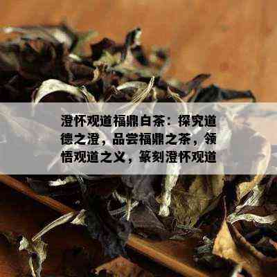 澄怀观道福鼎白茶：探究道德之澄，品尝福鼎之茶，领悟观道之义，篆刻澄怀观道。