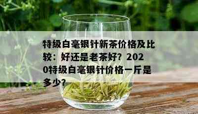 特级白毫银针新茶价格及比较：好还是老茶好？2020特级白毫银针价格一斤是多少？