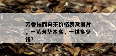 芳香福鼎白茶价格表及图片，一览芳华木盒，一饼多少钱？