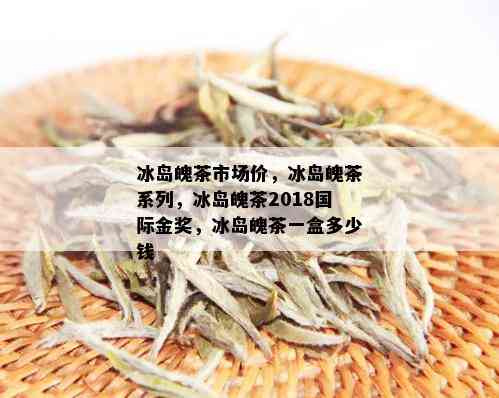 冰岛魄茶市场价，冰岛魄茶系列，冰岛魄茶2018国际金奖，冰岛魄茶一盒多少钱