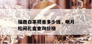 福鼎白茶初善多少钱，明月松间礼盒查询价格