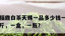 福鼎白茶天赐一品多少钱一斤，一盒，一瓶？