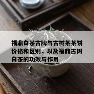 福鼎白茶古牌与古树茶茶饼价格和区别，以及福鼎古树白茶的功效与作用