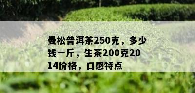 曼松普洱茶250克，多少钱一斤，生茶200克2014价格，口感特点