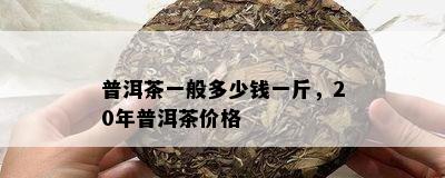 普洱茶一般多少钱一斤，20年普洱茶价格