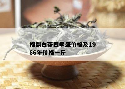 福鼎白茶四季盛价格及1986年价格一斤