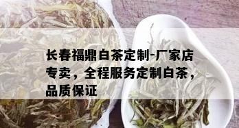 长春福鼎白茶定制-厂家店专卖，全程服务定制白茶，品质保证