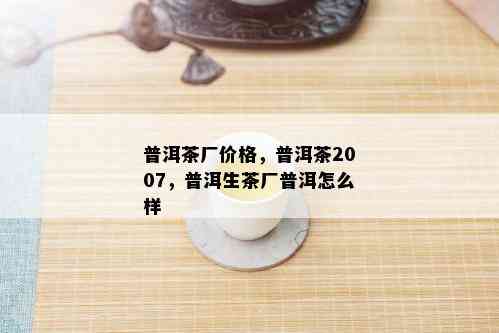 普洱茶厂价格，普洱茶2007，普洱生茶厂普洱怎么样