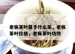 老枞茶叶属于什么茶，老枞茶叶价格，老枞茶叶功效