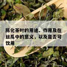 陈化茶叶的用途、作用及在丝瓜中的意义，以及是否可饮用