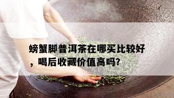 螃蟹脚普洱茶在哪买比较好，喝后收藏价值高吗？