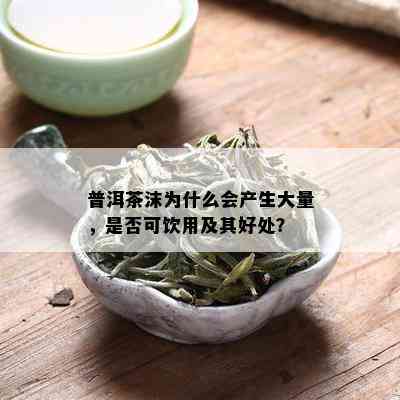 普洱茶沫为什么会产生大量，是否可饮用及其好处？