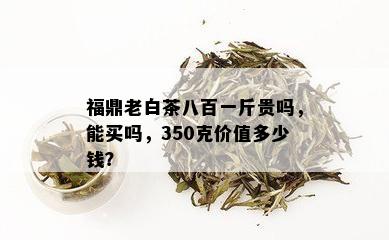 福鼎老白茶八百一斤贵吗，能买吗，350克价值多少钱？