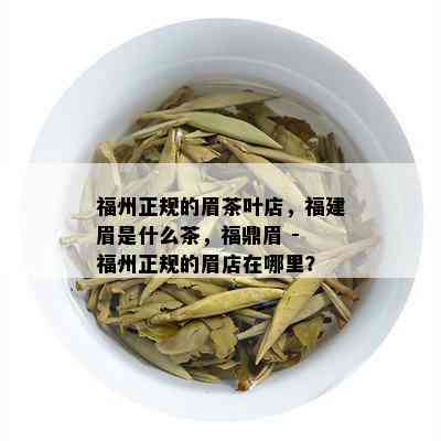 福州正规的眉茶叶店，福建眉是什么茶，福鼎眉 - 福州正规的眉店在哪里？