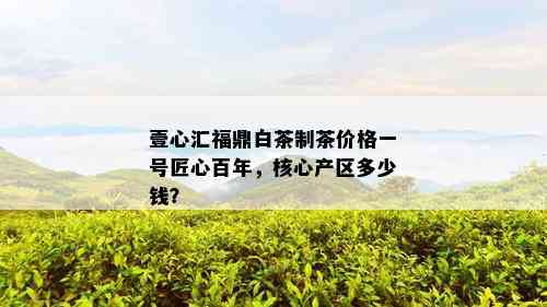 壹心汇福鼎白茶制茶价格一号匠心百年，核心产区多少钱？