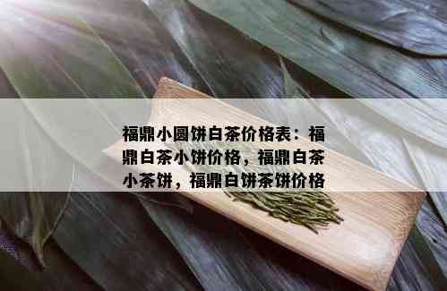 福鼎小圆饼白茶价格表：福鼎白茶小饼价格，福鼎白茶小茶饼，福鼎白饼茶饼价格