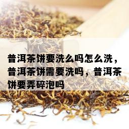 普洱茶饼要洗么吗怎么洗，普洱茶饼需要洗吗，普洱茶饼要弄碎泡吗