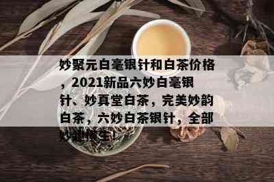 妙聚元白毫银针和白茶价格，2021新品六妙白毫银针、妙真堂白茶，完美妙韵白茶，六妙白茶银针，全部妙趣横生！