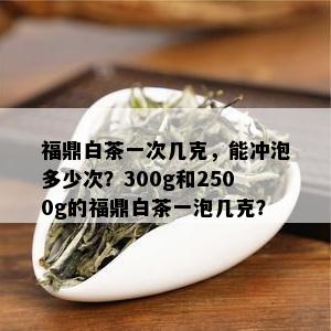 福鼎白茶一次几克，能冲泡多少次？300g和2500g的福鼎白茶一泡几克？