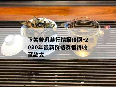 下关普洱茶行情报价网-2020年最新价格及值得收藏款式