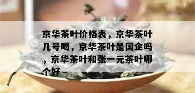 京华茶叶价格表，京华茶叶几号喝，京华茶叶是国企吗，京华茶叶和张一元茶叶哪个好