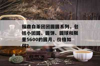 福鼎白茶团团圆圆系列，包括小团圆、圆饼、圆球和 *** 5600的圆月，价格如何？