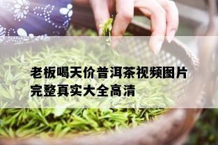 老板喝天价普洱茶视频图片完整真实大全高清