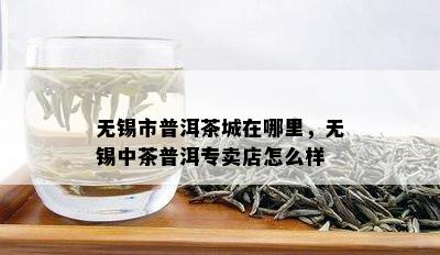 无锡市普洱茶城在哪里，无锡中茶普洱专卖店怎么样