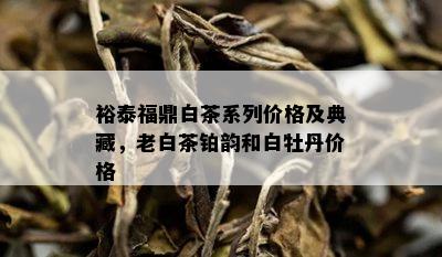 裕泰福鼎白茶系列价格及典藏，老白茶铂韵和白牡丹价格