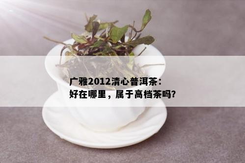 广雅2012清心普洱茶：好在哪里，属于高档茶吗？