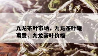 九龙茶叶市场，九龙茶叶罐寓意，九龙茶叶价格