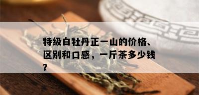 特级白牡丹正一山的价格、区别和口感，一斤茶多少钱？