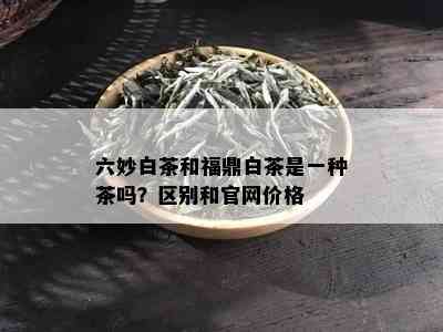 六妙白茶和福鼎白茶是一种茶吗？区别和官网价格