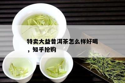 特卖大益普洱茶怎么样好喝，知乎抢购