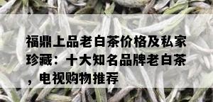 福鼎上品老白茶价格及私家珍藏：十大知名品牌老白茶，电视购物推荐