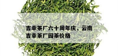 吉幸茶厂六十周年庆，云南吉幸茶厂园茶价格